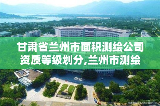 甘肃省兰州市面积测绘公司资质等级划分,兰州市测绘研究院改企了吗。