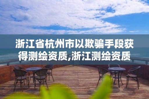 浙江省杭州市以欺骗手段获得测绘资质,浙江测绘资质办理流程。