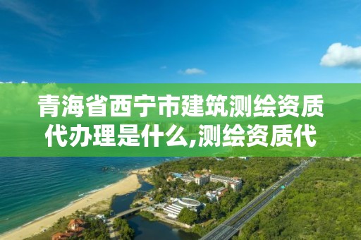 青海省西宁市建筑测绘资质代办理是什么,测绘资质代办价格。