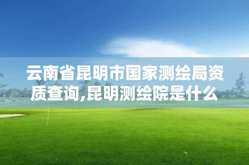 云南省昆明市国家测绘局资质查询,昆明测绘院是什么单位。