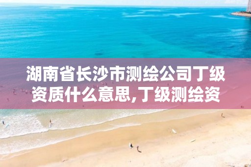 湖南省长沙市测绘公司丁级资质什么意思,丁级测绘资质有效期为什么那么短。