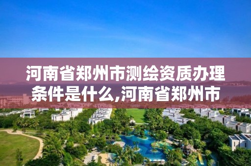 河南省郑州市测绘资质办理条件是什么,河南省郑州市测绘学校。