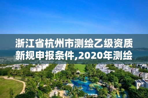 浙江省杭州市测绘乙级资质新规申报条件,2020年测绘乙级资质申报条件。