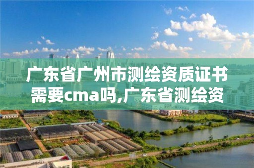 广东省广州市测绘资质证书需要cma吗,广东省测绘资质单位名单。