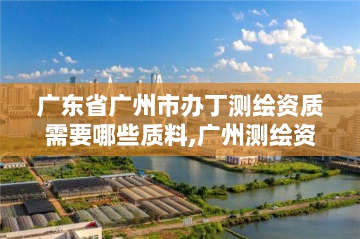 广东省广州市办丁测绘资质需要哪些质料,广州测绘资质代办。