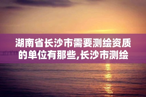 湖南省长沙市需要测绘资质的单位有那些,长沙市测绘资质单位名单。