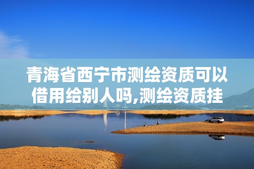 青海省西宁市测绘资质可以借用给别人吗,测绘资质挂靠合法吗。