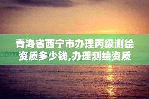 青海省西宁市办理丙级测绘资质多少钱,办理测绘资质丙级需要哪些技术人员。