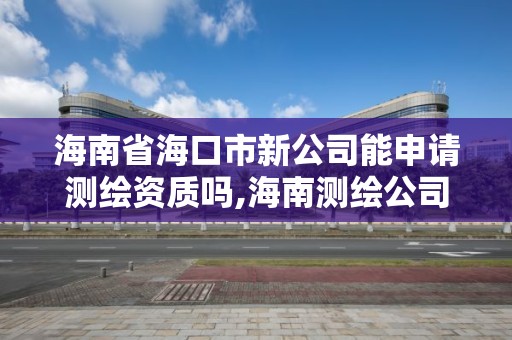 海南省海口市新公司能申请测绘资质吗,海南测绘公司有多少家。