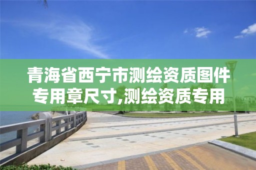 青海省西宁市测绘资质图件专用章尺寸,测绘资质专用章样式。