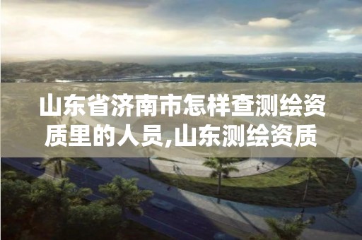 山东省济南市怎样查测绘资质里的人员,山东测绘资质管理系统。