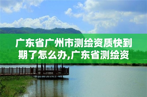 广东省广州市测绘资质快到期了怎么办,广东省测绘资质办理流程。