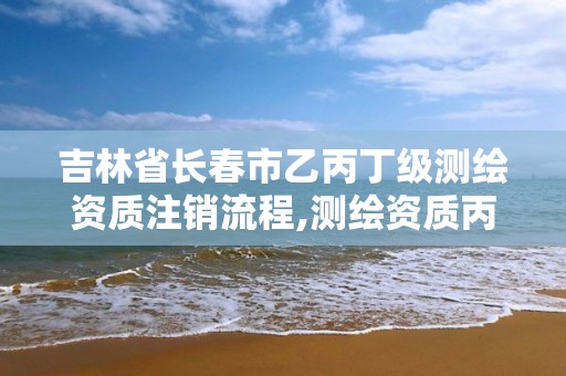 吉林省长春市乙丙丁级测绘资质注销流程,测绘资质丙丁级取消时间。