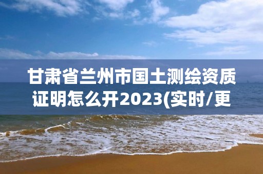 甘肃省兰州市国土测绘资质证明怎么开2023(实时/更新中)