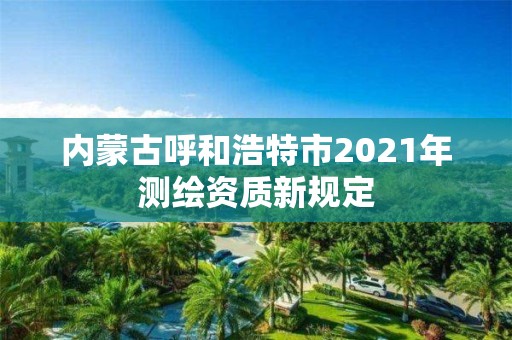 内蒙古呼和浩特市2021年测绘资质新规定