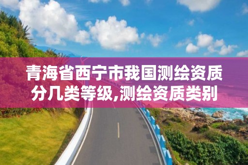 青海省西宁市我国测绘资质分几类等级,测绘资质类别和等级总数。