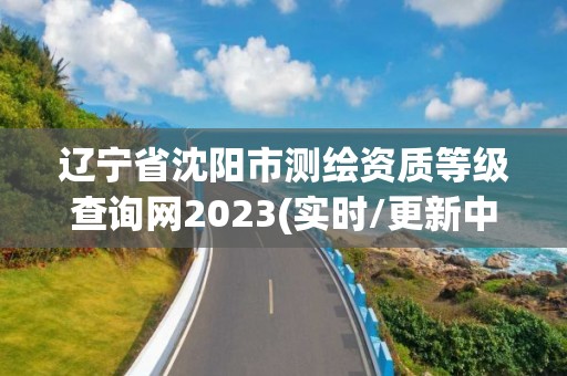 辽宁省沈阳市测绘资质等级查询网2023(实时/更新中)