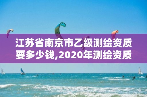 江苏省南京市乙级测绘资质要多少钱,2020年测绘资质乙级需要什么条件。