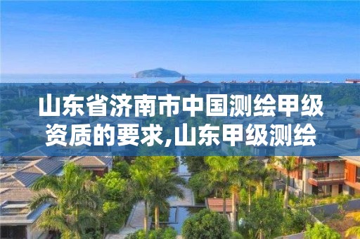 山东省济南市中国测绘甲级资质的要求,山东甲级测绘单位。