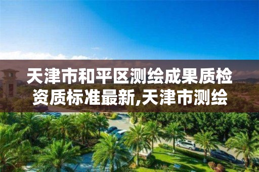 天津市和平区测绘成果质检资质标准最新,天津市测绘收费标准。