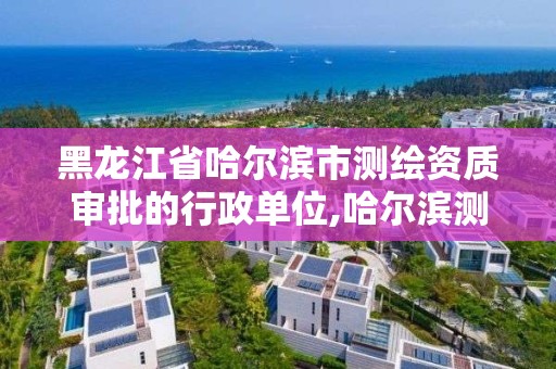 黑龙江省哈尔滨市测绘资质审批的行政单位,哈尔滨测绘局是干什么的。