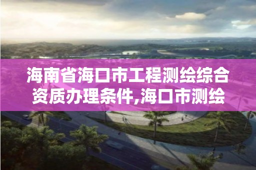 海南省海口市工程测绘综合资质办理条件,海口市测绘公司。