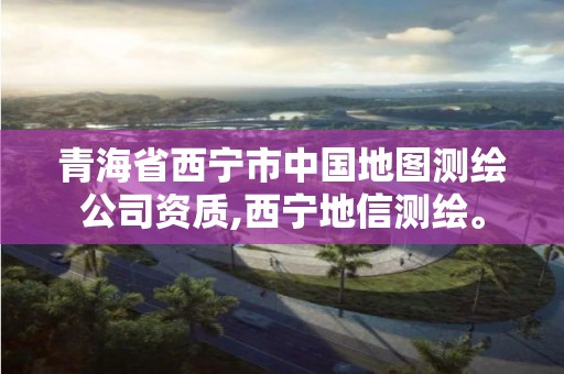 青海省西宁市中国地图测绘公司资质,西宁地信测绘。