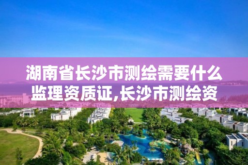 湖南省长沙市测绘需要什么监理资质证,长沙市测绘资质单位名单。