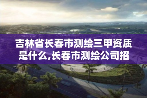 吉林省长春市测绘三甲资质是什么,长春市测绘公司招聘。