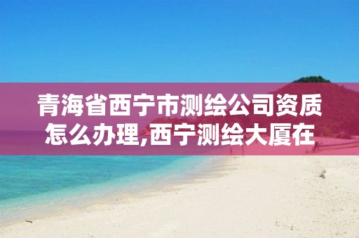 青海省西宁市测绘公司资质怎么办理,西宁测绘大厦在哪儿。