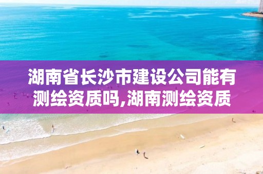 湖南省长沙市建设公司能有测绘资质吗,湖南测绘资质办理。