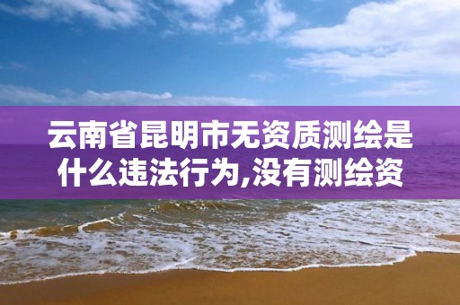 云南省昆明市无资质测绘是什么违法行为,没有测绘资质。