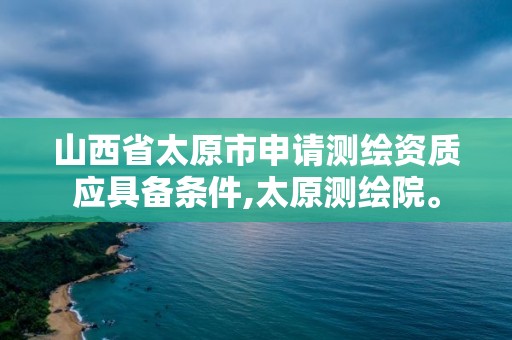 山西省太原市申请测绘资质应具备条件,太原测绘院。