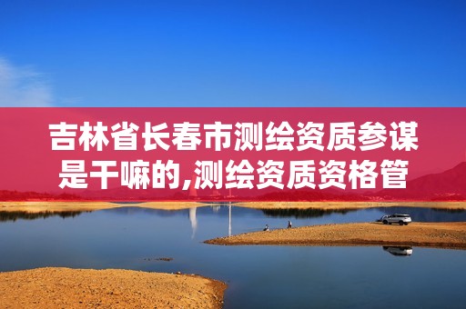 吉林省长春市测绘资质参谋是干嘛的,测绘资质资格管理。