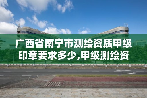 广西省南宁市测绘资质甲级印章要求多少,甲级测绘资质单位名录2019。