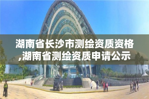 湖南省长沙市测绘资质资格,湖南省测绘资质申请公示。