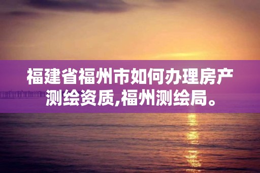 福建省福州市如何办理房产测绘资质,福州测绘局。