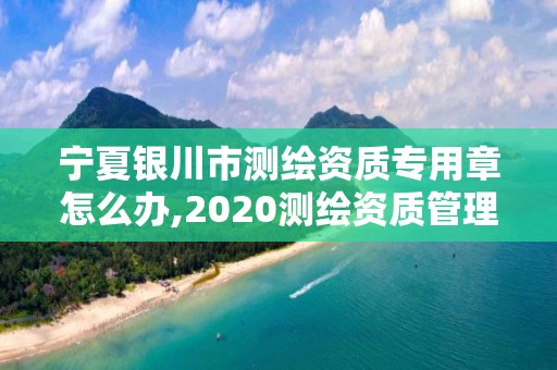 宁夏银川市测绘资质专用章怎么办,2020测绘资质管理办法。