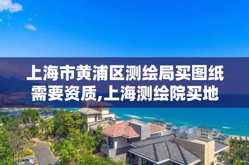 上海市黄浦区测绘局买图纸需要资质,上海测绘院买地形图。