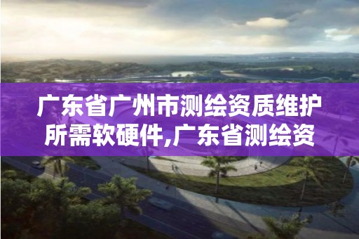 广东省广州市测绘资质维护所需软硬件,广东省测绘资质单位名单。