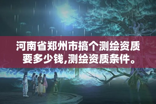 河南省郑州市搞个测绘资质要多少钱,测绘资质条件。