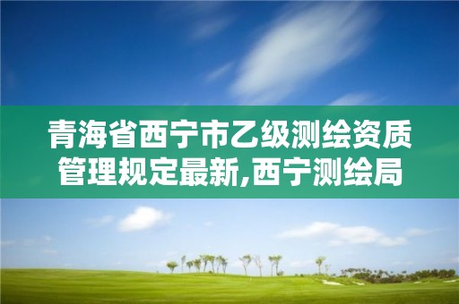 青海省西宁市乙级测绘资质管理规定最新,西宁测绘局招聘。