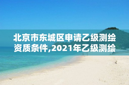 北京市东城区申请乙级测绘资质条件,2021年乙级测绘资质申报材料。