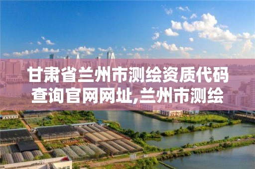 甘肃省兰州市测绘资质代码查询官网网址,兰州市测绘院。