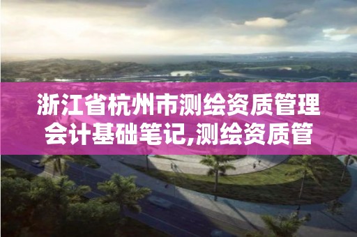 浙江省杭州市测绘资质管理会计基础笔记,测绘资质管理的内容。