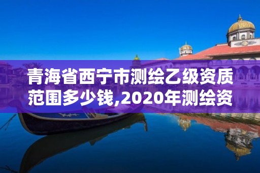 青海省西宁市测绘乙级资质范围多少钱,2020年测绘资质乙级需要什么条件。