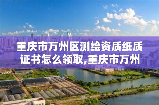 重庆市万州区测绘资质纸质证书怎么领取,重庆市万州区测绘资质纸质证书怎么领取的。