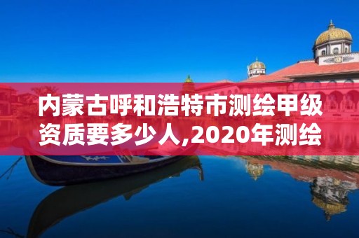 内蒙古呼和浩特市测绘甲级资质要多少人,2020年测绘甲级资质条件。