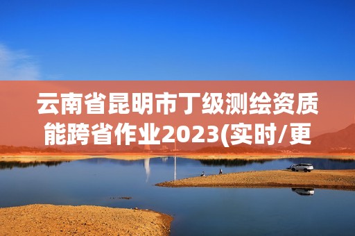 云南省昆明市丁级测绘资质能跨省作业2023(实时/更新中)