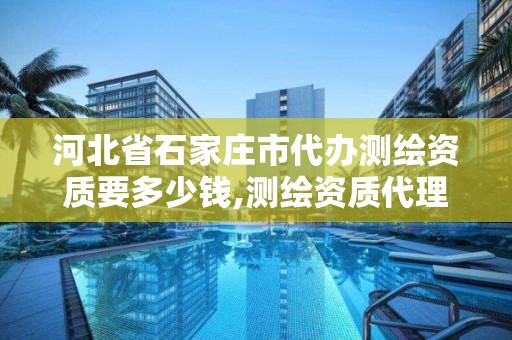 河北省石家庄市代办测绘资质要多少钱,测绘资质代理。